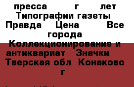 1.2) пресса : 1984 г - 50 лет Типографии газеты “Правда“ › Цена ­ 49 - Все города Коллекционирование и антиквариат » Значки   . Тверская обл.,Конаково г.